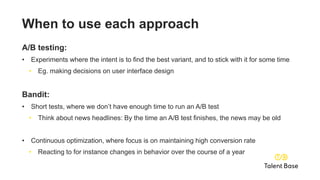 When to use each approach
A/B testing:
• Experiments where the intent is to find the best variant, and to stick with it for some time
• Eg. making decisions on user interface design
Bandit:
• Short tests, where we don’t have enough time to run an A/B test
• Think about news headlines: By the time an A/B test finishes, the news may be old
• Continuous optimization, where focus is on maintaining high conversion rate
• Reacting to for instance changes in behavior over the course of a year
 