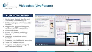 • Kunde hat die Kontrolle über Ein- und
Ausblenden von Bildübertragung
• Nahtloser Übergang zu/von Textchat/Co-
Browsing
• Integrierbares Wissensmanagement,
Anhängen von PDF´s, Videos, links
• Konferenzschaltung
• Geräte- und plattformunabhängige
Nutzung
• Integration in Omnikanal Routing
Konzepte
• Integration in Unified Desktop Anwendung
• Zeige- und Markierfunktionen
• Integration von Authentifizierung und
Online Vertragsabschluss
FUNKTIONALITÄTEN
Videochat (LivePerson)
10
 