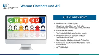 • Rund um die Uhr verfügbar
• Gewohnte Interaktion per Text- oder
Spracheingabe (WhatsApp, SMS, Textchat)
• Keine Warteschleifen
• Technologie tritt als solche nicht hervor
• Personalisierung in Echtzeit wird zur
Selbstverständlichkeit
• Kompetente, fallabschließende Antworten
• Ein Service aus Kundensicht anstelle vieler
Firmenapps
• APP-Müdigkeit
AUS KUNDENSICHT
Warum Chatbots und AI?
 