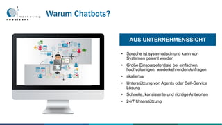 • Sprache ist systematisch und kann von
Systemen gelernt werden
• Große Einsparpotentiale bei einfachen,
hochvolumigen, wiederkehrenden Anfragen
• skalierbar
• Unterstützung von Agents oder Self-Service
Lösung
• Schnelle, konsistente und richtige Antworten
• 24/7 Unterstützung
AUS UNTERNEHMENSSICHT
Warum Chatbots?
 