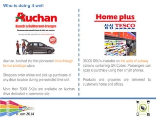 eCom 2014
Who is doing it well
Auchan, lunched the first pioneered drive-through
format prototype store.
Shoppers order online and pick up purchases at
any drive location during pre-selected time slot.
More then 5000 SKUs are available on Auchan
drive dedicated e-commerce site.
35000 SKU’s available on the walls of subway
stations containing QR Codes. Passengers can
scan to purchase using their smart phones.
Products and groceries are delivered to
customers home and offices.
 