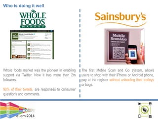 eCom 2014
Who is doing it well
Whole foods market was the pioneer in enabling
support via Twitter. Now it has more than 2m
followers.
90% of their tweets, are responses to consumer
questions and comments.
The first Mobile Scan and Go system, allows
users to shop with their iPhone or Android phone,
pay at the register without unloading their trolleys
or bags.
 
