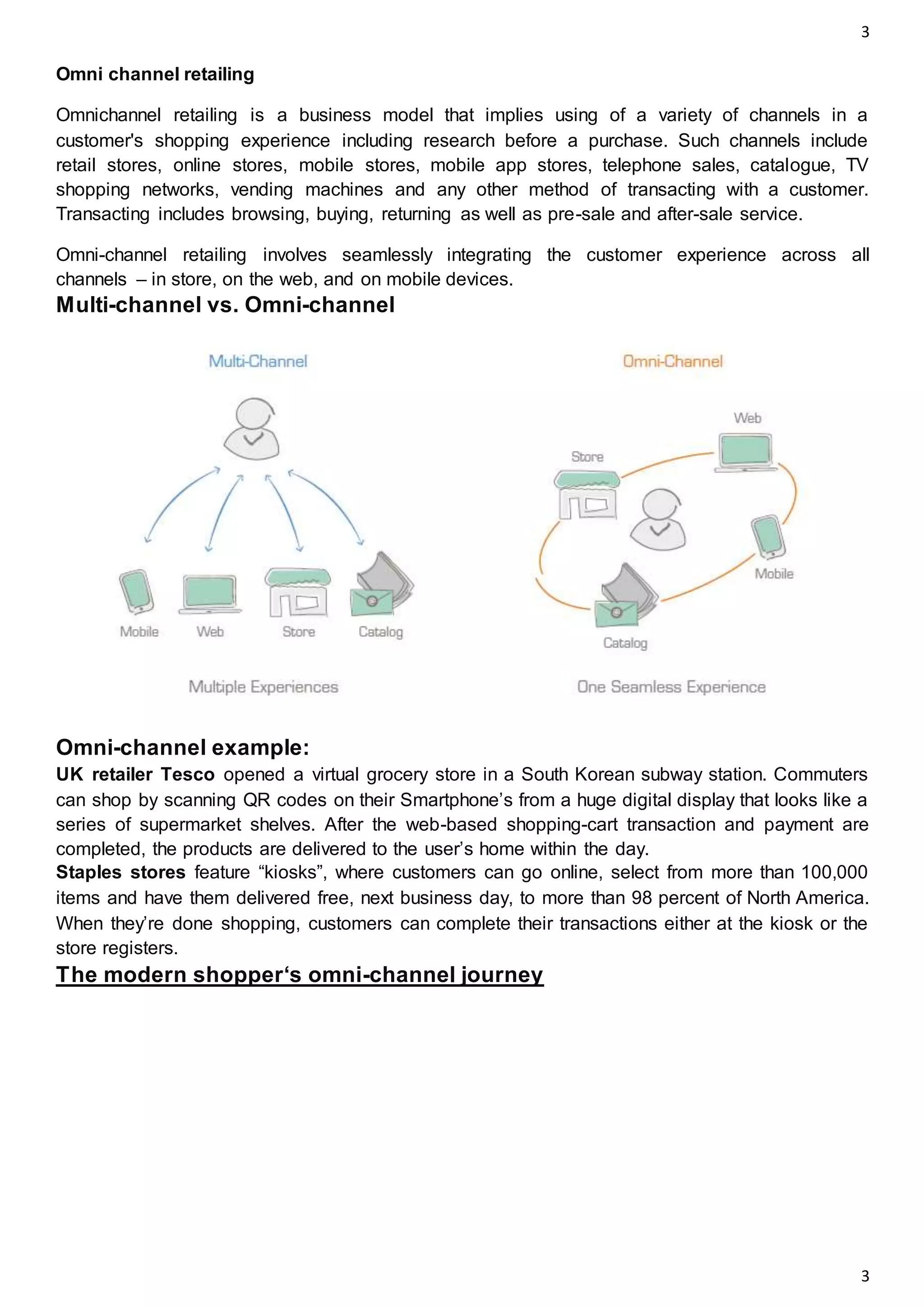 3
3
Omni channel retailing
Omnichannel retailing is a business model that implies using of a variety of channels in a
customer's shopping experience including research before a purchase. Such channels include
retail stores, online stores, mobile stores, mobile app stores, telephone sales, catalogue, TV
shopping networks, vending machines and any other method of transacting with a customer.
Transacting includes browsing, buying, returning as well as pre-sale and after-sale service.
Omni-channel retailing involves seamlessly integrating the customer experience across all
channels – in store, on the web, and on mobile devices.
Multi-channel vs. Omni-channel
Omni-channel example:
UK retailer Tesco opened a virtual grocery store in a South Korean subway station. Commuters
can shop by scanning QR codes on their Smartphone’s from a huge digital display that looks like a
series of supermarket shelves. After the web-based shopping-cart transaction and payment are
completed, the products are delivered to the user’s home within the day.
Staples stores feature “kiosks”, where customers can go online, select from more than 100,000
items and have them delivered free, next business day, to more than 98 percent of North America.
When they’re done shopping, customers can complete their transactions either at the kiosk or the
store registers.
The modern shopper‘s omni-channel journey
 