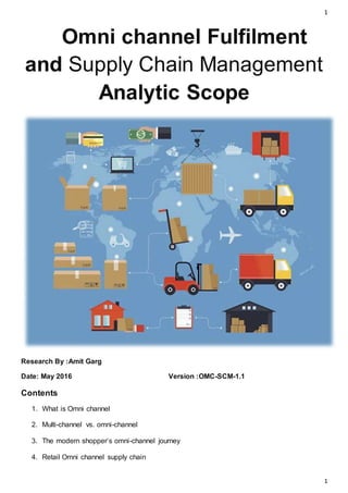 1
1
Omni channel Fulfilment
and Supply Chain Management
Analytic Scope
Research By :Amit Garg
Date: May 2016 Version :OMC-SCM-1.1
Contents
1. What is Omni channel
2. Multi-channel vs. omni-channel
3. The modern shopper‘s omni-channel journey
4. Retail Omni channel supply chain
 