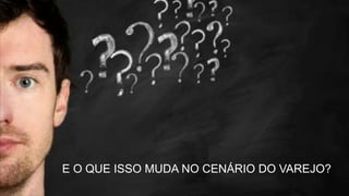 E O QUE ISSO MUDA NO CENÁRIO DO VAREJO?
 