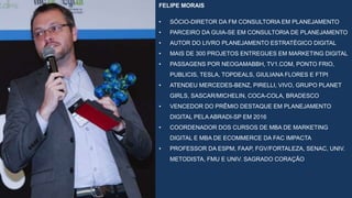 FELIPE MORAIS
• SÓCIO-DIRETOR DA FM CONSULTORIA EM PLANEJAMENTO
• PARCEIRO DA GUIA-SE EM CONSULTORIA DE PLANEJAMENTO
• AUTOR DO LIVRO PLANEJAMENTO ESTRATÉGICO DIGITAL
• MAIS DE 300 PROJETOS ENTREGUES EM MARKETING DIGITAL
• PASSAGENS POR NEOGAMABBH, TV1.COM, PONTO FRIO,
PUBLICIS, TESLA, TOPDEALS, GIULIANA FLORES E FTPI
• ATENDEU MERCEDES-BENZ, PIRELLI, VIVO, GRUPO PLANET
GIRLS, SASCAR/MICHELIN, COCA-COLA, BRADESCO
• VENCEDOR DO PRÊMIO DESTAQUE EM PLANEJAMENTO
DIGITAL PELA ABRADI-SP EM 2016
• COORDENADOR DOS CURSOS DE MBA DE MARKETING
DIGITAL E MBA DE ECOMMERCE DA FAC IMPACTA
• PROFESSOR DA ESPM, FAAP, FGV/FORTALEZA, SENAC, UNIV.
METODISTA, FMU E UNIV. SAGRADO CORAÇÃO
 