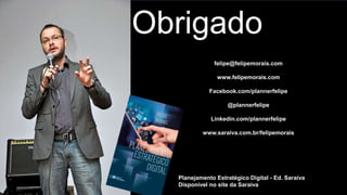 Obrigado
felipe@felipemorais.com
www.felipemorais.com
Facebook.com/plannerfelipe
@plannerfelipe
Linkedin.com/plannerfelipe
www.saraiva.com.br/felipemorais
Planejamento Estratégico Digital - Ed. Saraiva
Disponível no site da Saraiva
 