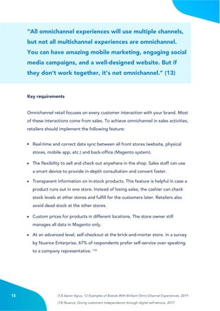 4
“All omnichannel experiences will use multiple channels,
but not all multichannel experiences are omnichannel.
You can have amazing mobile marketing, engaging social
media campaigns, and a well-designed website. But if
they don't work together, it's not omnichannel.” (13)
Key requirements
Omnichannel retail focuses on every customer interaction with your brand. Most
of these interactions come from sales. To achieve omnichannel in sales activities,
retailers should implement the following feature:
Real-time and correct data sync between all front stores (website, physical
stores, mobile app, etc.) and back-office (Magento system).
The flexibility to sell and check out anywhere in the shop. Sales staff can use
a smart device to provide in-depth consultation and convert faster.
Transparent information on in-stock products. This feature is helpful in case a
product runs out in one store. Instead of losing sales, the cashier can check
stock levels at other stores and fulfill for the customers later. Retailers also
avoid dead stock at the other stores.
Custom prices for products in different locations. The store owner still
manages all data in Magento only.
At an advanced level, self-checkout at the brick-and-mortar store. In a survey
by Nuance Enterprise, 67% of respondents prefer self-service over speaking
to a company representative. (14)
15 (13) Aaron Agius, 12 Examples of Brands With Brilliant Omni-Channel Experiences, 2019
(14) Nuance, Giving customers independence through digital self-service, 2017
 