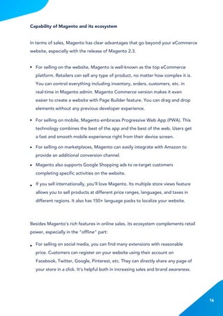 Capability of Magento and its ecosystem
In terms of sales, Magento has clear advantages that go beyond your eCommerce
website, especially with the release of Magento 2.3.
Besides Magento’s rich features in online sales, its ecosystem complements retail
power, especially in the “offline” part:
For selling on the website, Magento is well-known as the top eCommerce
platform. Retailers can sell any type of product, no matter how complex it is.
You can control everything including inventory, orders, customers, etc. in
real-time in Magento admin. Magento Commerce version makes it even
easier to create a website with Page Builder feature. You can drag and drop
elements without any previous developer experience.
For selling on mobile, Magento embraces Progressive Web App (PWA). This
technology combines the best of the app and the best of the web. Users get
a fast and smooth mobile experience right from their device screen.
If you sell internationally, you’ll love Magento. Its multiple store views feature
allows you to sell products at different price ranges, languages, and taxes in
different regions. It also has 150+ language packs to localize your website.
For selling on social media, you can find many extensions with reasonable
price. Customers can register on your website using their account on
Facebook, Twitter, Google, Pinterest, etc. They can directly share any page of
your store in a click. It’s helpful both in increasing sales and brand awareness.
For selling on marketplaces, Magento can easily integrate with Amazon to
provide an additional conversion channel.
Magento also supports Google Shopping ads to re-target customers
completing specific activities on the website.
16
 
