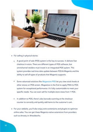4
A good point of sale (POS) system is the key to success. It delivers fast
checkout in-store. There are different types of POS software, but
omnichannel retailers must invest in an integrated POS system. This
system provides real-time data update between POS & Magento and the
ability to sell all types of products that Magento supports.
Some advanced solutions like Magestore POS let you view stock levels at
other stores on POS screen. Magestore is the first to apply PWA to POS
system for exceptional performance. It’s fully customizable to meet your
specific needs. You can even sell for multiple store views from 1 POS.
In addition to POS, there’s also barcode scanning at the checkout
counter to correctly and quickly add items to the customer’s cart.
For your website, you’ll also enjoy extra extensions and plugins to optimize
online sales. You can get these Magento-native extensions from providers
such as Amasty or Aheadworks.
17
For selling in physical stores:
 