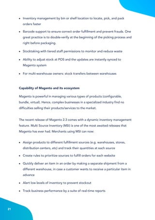 4
21
Inventory management by bin or shelf location to locate, pick, and pack
orders faster
Barcode support to ensure correct order fulfillment and prevent frauds. One
great practice is to double-verify at the beginning of the picking process and
right before packaging.
Ability to adjust stock at POS and the updates are instantly synced to
Magento system
For multi-warehouse owners: stock transfers between warehouses
Stocktaking with tiered staff permissions to monitor and reduce waste
Assign products to different fulfillment sources (e.g. warehouses, stores,
distribution centers, etc) and track their quantities at each source
Create rules to prioritize sources to fulfill orders for each website
Alert low levels of inventory to prevent stockout
Track business performance by a suite of real-time reports
Quickly deliver an item in an order by making a separate shipment from a
different warehouse, in case a customer wants to receive a particular item in
advance
Magento is powerful in managing various types of products (configurable,
bundle, virtual). Hence, complex businesses in a specialized industry find no
difficulties selling their products/services to the market.
The recent release of Magento 2.3 comes with a dynamic inventory management
feature. Multi Source Inventory (MSI) is one of the most awaited releases that
Magento has ever had. Merchants using MSI can now:
Capability of Magento and its ecosystem
 