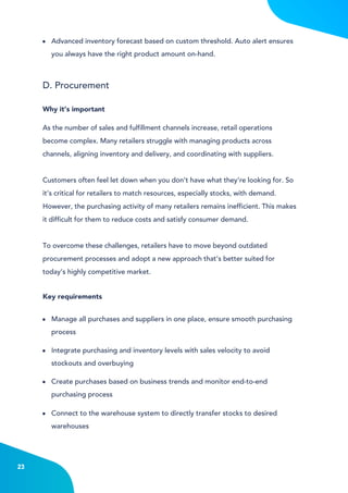 4
Advanced inventory forecast based on custom threshold. Auto alert ensures
you always have the right product amount on-hand.
Manage all purchases and suppliers in one place, ensure smooth purchasing
process
Integrate purchasing and inventory levels with sales velocity to avoid
stockouts and overbuying
Connect to the warehouse system to directly transfer stocks to desired
warehouses
Create purchases based on business trends and monitor end-to-end
purchasing process
D. Procurement
As the number of sales and fulfillment channels increase, retail operations
become complex. Many retailers struggle with managing products across
channels, aligning inventory and delivery, and coordinating with suppliers.
Customers often feel let down when you don’t have what they’re looking for. So
it’s critical for retailers to match resources, especially stocks, with demand.
However, the purchasing activity of many retailers remains inefficient. This makes
it difficult for them to reduce costs and satisfy consumer demand.
To overcome these challenges, retailers have to move beyond outdated
procurement processes and adopt a new approach that’s better suited for
today’s highly competitive market.
Why it’s important
Key requirements
23
 