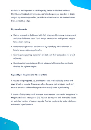 4
Having one central dashboard with fully integrated inventory, procurement,
and order fulfillment data. You'll always have correct and updated insights
for decision making.
Understanding business performance by identifying which channels or
locations are making good profits.
Knowing who your top customers are to boost their satisfaction for brand
advocacy.
Knowing which products are driving sales and which are slow-moving to
develop the right strategies.
Analytics is also important in catching early trends in customer behavior.
Omnichannel is about delivering a personalized experience based on in-depth
insights. By embracing the fast pace of the modern market, retailers will retain
their competitive edge.
Key requirements
If you are using Magento 2.3, the Open Source version already comes with
several built-in reports. They cover sales, shopping cart, product, etc. It only
takes a few clicks to know how your online supply chain is performing.
If you’re a fast-growing retail business, you may want to consider an upgrade to
Magento Business Intelligence (BI). You can define your own metrics to create
an unlimited number of custom reports. This is a fundamental feature to boost
the retailer’s performance.
Capability of Magento and its ecosystem
27
 