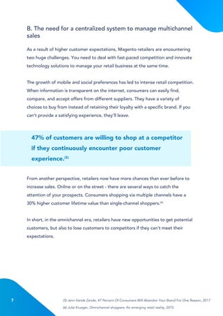 7
47% of customers are willing to shop at a competitor
if they continuously encounter poor customer
experience.(5)
As a result of higher customer expectations, Magento retailers are encountering
two huge challenges. You need to deal with fast-paced competition and innovate
technology solutions to manage your retail business at the same time.
The growth of mobile and social preferences has led to intense retail competition.
When information is transparent on the internet, consumers can easily find,
compare, and accept offers from different suppliers. They have a variety of
choices to buy from instead of retaining their loyalty with a specific brand. If you
can’t provide a satisfying experience, they’ll leave.
From another perspective, retailers now have more chances than ever before to
increase sales. Online or on the street - there are several ways to catch the
attention of your prospects. Consumers shopping via multiple channels have a
30% higher customer lifetime value than single-channel shoppers.(6)
In short, in the omnichannel era, retailers have new opportunities to get potential
customers, but also to lose customers to competitors if they can’t meet their
expectations.
B. The need for a centralized system to manage multichannel
sales
(5) Jenn Vande Zande, 47 Percent Of Consumers Will Abandon Your Brand For One Reason, 2017
(6) Julie Krueger, Omnichannel shoppers: An emerging retail reality, 2015
 