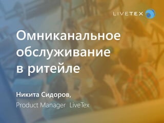 Омниканальное
обслуживание
в ритейле
Никита Сидоров,
Product Manager LiveTex
 