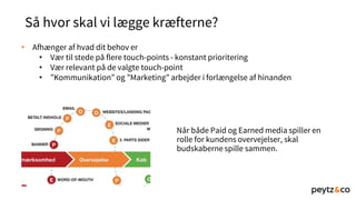 Så hvor skal vi lægge kræfterne?
• Afhænger af hvad dit behov er
• Vær til stede på flere touch-points - konstant prioritering
• Vær relevant på de valgte touch-point
• ”Kommunikation” og ”Marketing” arbejder i forlængelse af hinanden
Når både Paid og Earned media spiller en
rolle for kundens overvejelser, skal
budskaberne spille sammen.
 