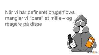 Når vi har defineret brugerflows
mangler vi “bare” at måle – og
reagere på disse
 
