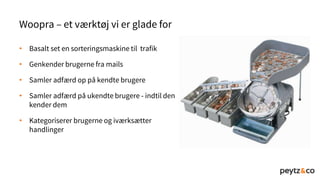 • Basalt set en sorteringsmaskine til trafik
• Genkender brugerne fra mails
• Samler adfærd op på kendte brugere
• Samler adfærd på ukendte brugere - indtil den
kender dem
• Kategoriserer brugerne og iværksætter
handlinger
Woopra – et værktøj vi er glade for
 