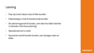 Løsning
• Pop-Up (med rabat) vises til ikke-kunder.
• Fødselsdags e-mail til eksisterende kunder
• Re-aktiveringsmail til kunder, som ikke har købt indenfor
2 måneder (16% konvertering)
• Abandoned cart e-mails
• Dynamisk mail til kendte kunder, som besøger uden at
købe
 