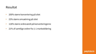 Resultat
• 200% større konvertering på sitet
• 23% større omsætning på sitet
• 118% større ordreværdi på konverteringerne
• 21% af samtlige ordrer fra 1-1 markedsføring
 