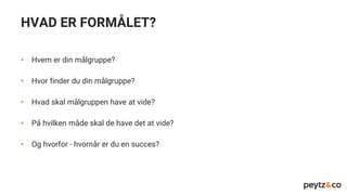 HVAD ER FORMÅLET?
• Hvem er din målgruppe?
• Hvor finder du din målgruppe?
• Hvad skal målgruppen have at vide?
• På hvilken måde skal de have det at vide?
• Og hvorfor - hvornår er du en succes?
 