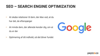 SEO – SEARCH ENGINE OPTIMIZATION
• At skabe relationer til dem, der ikke ved, at du
har det, de efterspørger
• At minde dem, der allerede kender dig, om at
du er der
• Optimering af dit indhold, så det bliver fundet
 