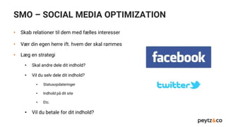 SMO – SOCIAL MEDIA OPTIMIZATION
• Skab relationer til dem med fælles interesser
• Vær din egen herre ift. hvem der skal rammes
• Læg en strategi
• Skal andre dele dit indhold?
• Vil du selv dele dit indhold?
• Statusopdateringer
• Indhold på dit site
• Etc.
• Vil du betale for dit indhold?
 