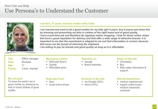How Unic can Help

Use Persona’s to Understand the Customer

                                         I am Ann, 31 years, married, mother with 2 kids

                                         I am married and want to be a good mother for my kids (girl 4 years, boy 6 years) and show this
                                         by dressing and presenting my kids in clothes of the right brand and of good quality.
                                         I have a part-time job and therefore do regularly online shopping. I look for those online shops
                                         that have a good reputation for delivery and that offer a wide range of attractive brands. It is
                                         important to me that the assortment is adapted to me and that information is correct, because
                                         that saves me the hassle of returning the shipment.
                                         I am willing to pay for brands and good quality as long as it is affordable.



   Job:                Office manager         My buying criteria:            Searches on:                   Goals on the site:
   Area:               Brussels                Reknown Brand                 Google                        Orientation
   Age:                31                      Quality                       Brand websites                Buy
   Family:             2 kids, married         Affordable price                                             After sales information &
                                                                                                              support


    My end goal                               Buys also from:                Entrance to the site:          Internet experience:
    To show the world I am a                   Ikea                          via Google (53%)              medium experienced
    good mother by dressing my                 small online shops            direct (33%)                  regular online buyer-
    kids in brand clothes of good                                                                              medium advanced
    quality.                                                                                                   computer




© Unic AG | Seite 32
 