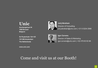 Unic
Unic                    Jorij Abraham
                        Director of Consulting
Arenbergstraat 44

B.V.
 De Ruyterkade 124
1000 Brussel
 1011AB Amsterdam
Belgium
 Tel +31 20 561 77 29
                        jorij.abraham@unic.com | +31 6 5234 2568


 amsterdam@unic.co      Igor Corvers
De Ruyterkade 124-125
 m                      Director of Sales & Marketing
1011AB Amsterdam
 www.unic.com           igor.corvers@unic.com | +32 478 83 63 96
The Netherlands


www.unic.com




  Come and visit us at our Booth!
 