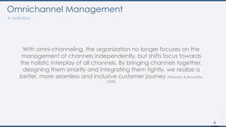 With omni-channeling, the organization no longer focuses on the
management of channels independently, but shifts focus towards
the holistic interplay of all channels. By bringing channels together,
designing them smartly and integrating them tightly, we realize a
better, more seamless and inclusive customer journey (Pieterson & Boucetta,
2020)
Omnichannel Management
A definition
6
 