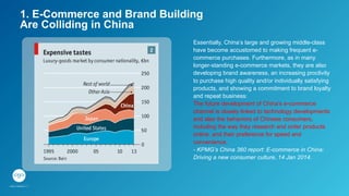 1. E-Commerce and Brand Building
Are Colliding in China
Essentially, China’s large and growing middle-class
have become accustomed to making frequent e-
commerce purchases. Furthermore, as in many
longer-standing e-commerce markets, they are also
developing brand awareness, an increasing proclivity
to purchase high quality and/or individually satisfying
products, and showing a commitment to brand loyalty
and repeat business:
The future development of China’s e-commerce
channel is closely linked to technology developments
and also the behaviors of Chinese consumers,
including the way they research and order products
online, and their preference for speed and
convenience.
- KPMG’s China 360 report: E-commerce in China:
Driving a new consumer culture, 14 Jan 2014.
 