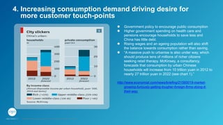 l  Government policy to encourage public consumption
l  Higher government spending on health care and
pensions encourage households to save less and
China has little debt.
l  Rising wages and an ageing population will also shift
the balance towards consumption rather than saving.
l  “A massive push to urbanise is also under way, which
should produce tens of millions of richer citizens
seeking retail therapy. McKinsey, a consultancy,
forecasts that consumption by urban Chinese
households will increase from 10 trillion yuan in 2012 to
nearly 27 trillion yuan in 2022 (see chart 1).”
http://www.economist.com/news/briefing/21595019-market-
growing-furiously-getting-tougher-foreign-firms-doing-it-
their-way
4. Increasing consumption demand driving desire for
more customer touch-points
GPJ Experience Marketing proprietary and strictly conﬁdential. Copyright reserved 2014.
 