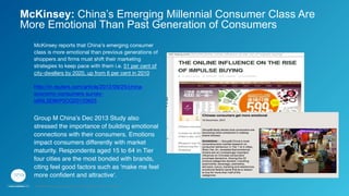 McKinsey reports that China's emerging consumer
class is more emotional than previous generations of
shoppers and ﬁrms must shift their marketing
strategies to keep pace with them i.e. 51 per cent of
city-dwellers by 2020, up from 6 per cent in 2010

http://in.reuters.com/article/2012/09/25/china-
economy-consumers-survey-
idINL5E8KP0OQ20120925 

Group M China’s Dec 2013 Study also
stressed the importance of building emotional
connections with their consumers. Emotions
impact consumers differently with market
maturity. Respondents aged 15 to 64 in Tier
four cities are the most bonded with brands,
citing feel good factors such as 'make me feel
more conﬁdent and attractive'."

McKinsey: China’s Emerging Millennial Consumer Class Are
More Emotional Than Past Generation of Consumers
GPJ Experience Marketing proprietary and strictly conﬁdential. Copyright reserved 2014.
 