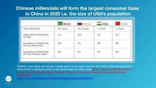 Pollution, food safety and climate change stand out as major concerns for China’s millennial generation.
While China is raising its profile on the world stage, the study notes 88% of Chinese millennials believe
their country can effect change in the world, “they care more about improving the world than other
generations’.
http://www.jwtintelligence.com/trendletters2/#axzz2fowQpbh4
Chinese millennials will form the largest consumer base  
in China in 2020 i.e. the size of USA’s population
GPJ Experience Marketing proprietary and strictly conﬁdential. Copyright reserved 2014.
 