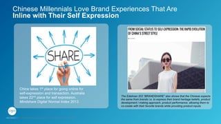 Chinese Millennials Love Brand Experiences That Are
Inline with Their Self Expression
China takes 1st place for going online for
self-expression and transaction. Australia
takes 22nd place for self expression.
Mindshare Digital Normal Index 2013.
The Edelman 203 “BRANDSHARE” also shows that the Chinese expects
the same from brands i.e. to express their brand heritage beliefs, product
development / making approach, product performance, allowing them to
co-create with their favorite brands while providing product inputs.
GPJ Experience Marketing proprietary and strictly conﬁdential. Copyright reserved 2014.
 