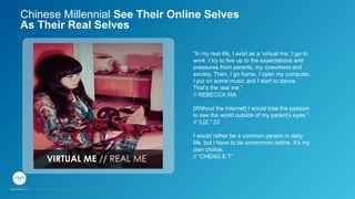 VIRTUAL ME // REAL ME
“In my real life, I exist as a ‘virtual me.’ I go to
work. I try to live up to the expectations and
pressures from parents, my coworkers and
society. Then, I go home. I open my computer,
I put on some music and I start to dance.
That’s the real me.”
// REBECCA XIA
[Without the Internet] I would lose the passion
to see the world outside of my parent’s eyes.”
// “LIZ,” 22
I would rather be a common person in daily
life, but I have to be uncommon online. It’s my
own choice.
// “CHENG E.T”
Chinese Millennial See Their Online Selves
As Their Real Selves
GPJ Experience Marketing proprietary and strictly conﬁdential. Copyright reserved 2014.
 