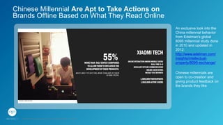Chinese millennials are
open to co-creation and
giving product feedback on
the brands they like
An exclusive look into the
China millennial behavior
from Edelman's global
8095 millennial study done
in 2010 and updated in
2012:
http://www.edelman.com/
insights/intellectual-
property/8095-exchange/
Chinese Millennial Are Apt to Take Actions on
Brands Offline Based on What They Read Online
GPJ Experience Marketing proprietary and strictly conﬁdential. Copyright reserved 2014.
 