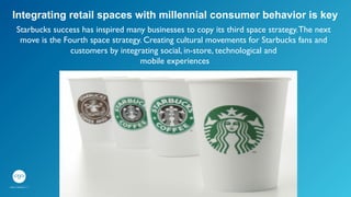 Starbucks success has inspired many businesses to copy its third space strategy.The next
move is the Fourth space strategy. Creating cultural movements for Starbucks fans and
customers by integrating social, in-store, technological and	

mobile experiences	

	

Integrating retail spaces with millennial consumer behavior is key
 