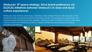 Starbucks’ 4th space strategy: Drive brand preference via
GLOCAL initiatives between Starbuck’s in-store and local
culture experiences
Starbucks' new Fuzhou store has a Chinese chess (weiqi) theme with pictures of the
nearby Fushan mountains built into the store murals. Channeling the ambiance of a
thousand-year-old Song Dynasty garden, Starbucks did not ignore Fuzhou's pervasive
cultural norms by embracing Fuzhou's historic ambiance and classical Chinese
architectural themes.
 