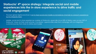 Starbucks’ 4th space strategy: Integrate social and mobile
experiences into the in-store experience to drive traffic and
social engagement
-  The best global digital practices is not to treat social and mobile as standalone channels to a brand’s experience
but to integrate them.
-  Mobile, social and in-store experiences overlap at Starbucks, especially since 50% of Weibo users access WIFI at
Starbucks’ stores via their smart phones. Conversion opportunities arise from campaign with an integrated
customer journey from store to online and mobile
 