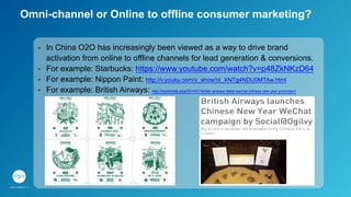 Omni-channel or Online to offline consumer marketing?
-  In China O2O has increasingly been viewed as a way to drive brand
activation from online to offline channels for lead generation & conversions.
-  For example: Starbucks: https://www.youtube.com/watch?v=p48ZkNKzD64
-  For example: Nippon Paint: http://v.youku.com/v_show/id_XNTg4NDU0MTAw.html
-  For example: British Airways: http://mumbrella.asia/2014/01/british-airways-takes-wechat-chinese-new-year-promotion/
 