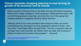 China’s domestic shopping behavior is now driving its
growth of its economy and its brands
Nearly a quarter of Chinese shop on the toilet, and over half admit to shopping
while at work. Highly contagious, online shopping is hitting epidemic levels, with
over half missing sleep to shop late, and more than one in five saying their
shopping addiction is negatively affecting “family harmony”.
“Although some of our survey questions were tongue-in-cheek, we cannot
overemphasize the importance of online shopping for brands in China,” said
Tony Chen, Chief Digital Officer GroupM China. “The top e-commerce sites are
no longer mere sales channels, but media in their own right, with hundreds of
millions of visitors ripe for brand communication.” - Group M
http://www.wpp.com/wpp/press/2014/jun/20/groupm-charts-china-e-commerce-frenzy/
http://v.youku.com/v_show/id_XNzI4NjkwODU2.html
 