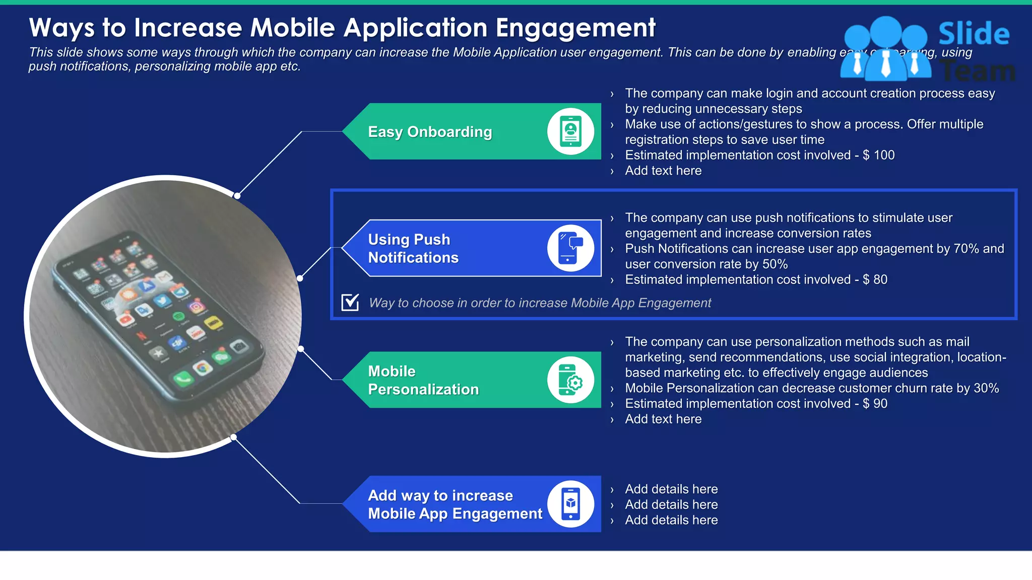 Ways to Increase Mobile Application Engagement
15
This slide shows some ways through which the company can increase the Mobile Application user engagement. This can be done by enabling easy onboarding, using
push notifications, personalizing mobile app etc.
› The company can make login and account creation process easy
by reducing unnecessary steps
› Make use of actions/gestures to show a process. Offer multiple
registration steps to save user time
› Estimated implementation cost involved - $ 100
› Add text here
› The company can use push notifications to stimulate user
engagement and increase conversion rates
› Push Notifications can increase user app engagement by 70% and
user conversion rate by 50%
› Estimated implementation cost involved - $ 80
› The company can use personalization methods such as mail
marketing, send recommendations, use social integration, location-
based marketing etc. to effectively engage audiences
› Mobile Personalization can decrease customer churn rate by 30%
› Estimated implementation cost involved - $ 90
› Add text here
› Add details here
› Add details here
› Add details here
Easy Onboarding
Using Push
Notifications
Mobile
Personalization
Add way to increase
Mobile App Engagement
Way to choose in order to increase Mobile App Engagement
This slide is 100% editable. Adapt it to your needs and capture your audience's attention.
 