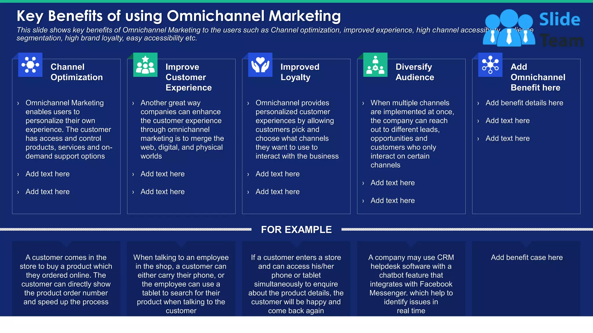 Key Benefits of using Omnichannel Marketing
28
This slide shows key benefits of Omnichannel Marketing to the users such as Channel optimization, improved experience, high channel accessibility, audience
segmentation, high brand loyalty, easy accessibility etc.
› Omnichannel Marketing
enables users to
personalize their own
experience. The customer
has access and control
products, services and on-
demand support options
› Add text here
› Add text here
Channel
Optimization
› Another great way
companies can enhance
the customer experience
through omnichannel
marketing is to merge the
web, digital, and physical
worlds
› Add text here
› Add text here
Improve
Customer
Experience
› Add benefit details here
› Add text here
› Add text here
Add
Omnichannel
Benefit here
› When multiple channels
are implemented at once,
the company can reach
out to different leads,
opportunities and
customers who only
interact on certain
channels
› Add text here
› Add text here
Diversify
Audience
› Omnichannel provides
personalized customer
experiences by allowing
customers pick and
choose what channels
they want to use to
interact with the business
› Add text here
› Add text here
Improved
Loyalty
A customer comes in the
store to buy a product which
they ordered online. The
customer can directly show
the product order number
and speed up the process
When talking to an employee
in the shop, a customer can
either carry their phone, or
the employee can use a
tablet to search for their
product when talking to the
customer
If a customer enters a store
and can access his/her
phone or tablet
simultaneously to enquire
about the product details, the
customer will be happy and
come back again
A company may use CRM
helpdesk software with a
chatbot feature that
integrates with Facebook
Messenger. which help to
identify issues in
real time
Add benefit case here
FOR EXAMPLE
This slide is 100% editable. Adapt it to your needs and capture your audience's attention.
 