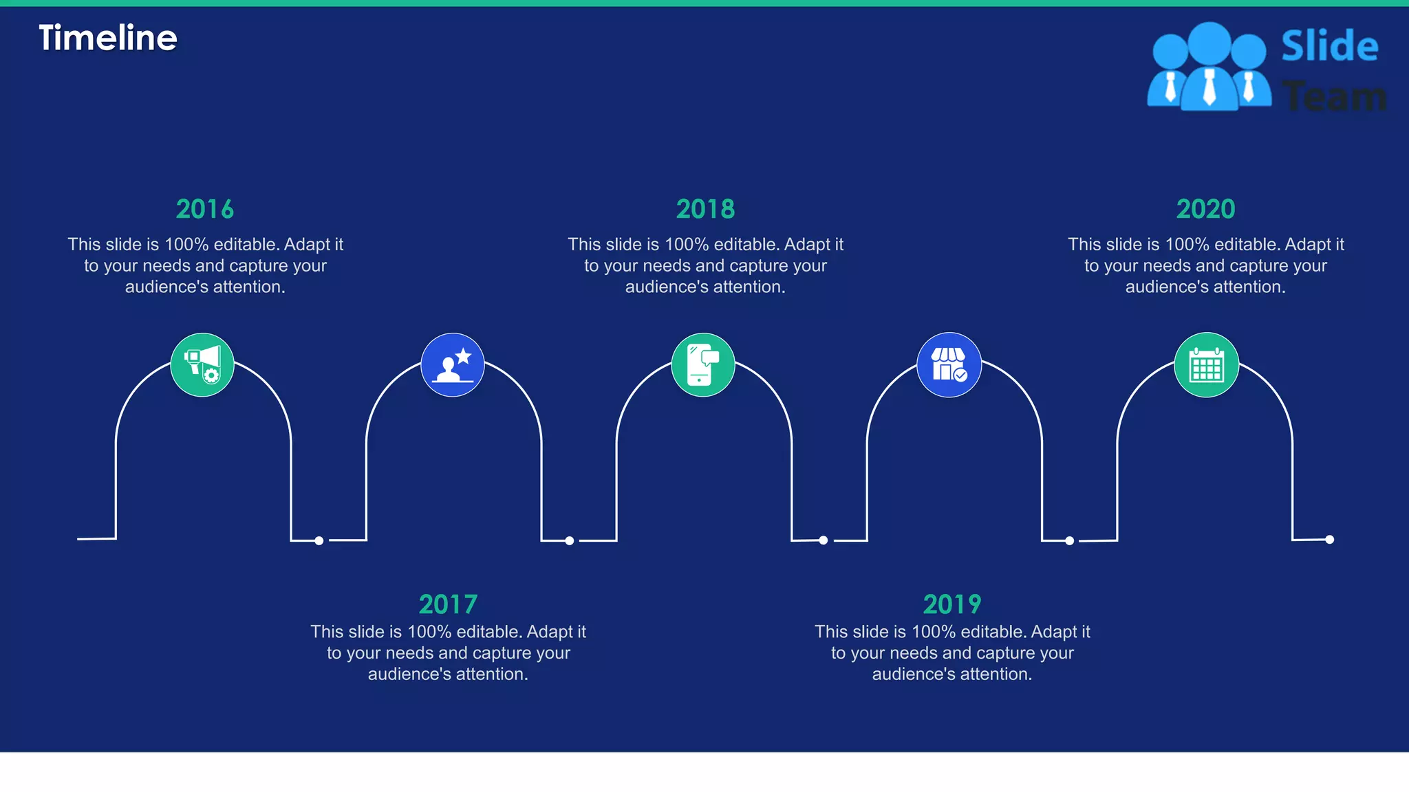 Timeline
37
2016
This slide is 100% editable. Adapt it
to your needs and capture your
audience's attention.
2017
This slide is 100% editable. Adapt it
to your needs and capture your
audience's attention.
2018
This slide is 100% editable. Adapt it
to your needs and capture your
audience's attention.
2019
This slide is 100% editable. Adapt it
to your needs and capture your
audience's attention.
2020
This slide is 100% editable. Adapt it
to your needs and capture your
audience's attention.
 