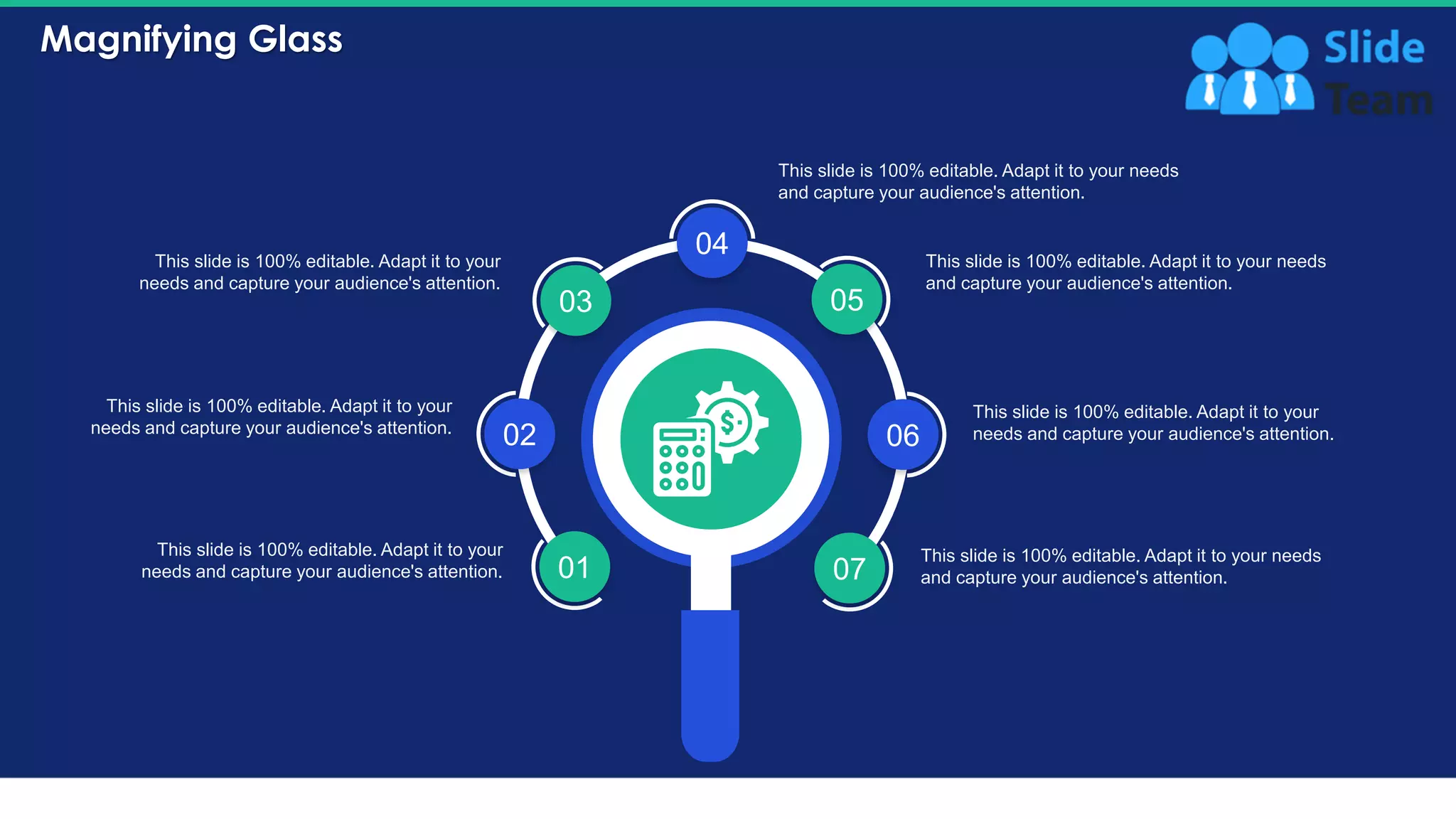 Magnifying Glass
40
01
02
03
04
05
06
07
This slide is 100% editable. Adapt it to your
needs and capture your audience's attention.
This slide is 100% editable. Adapt it to your
needs and capture your audience's attention.
This slide is 100% editable. Adapt it to your
needs and capture your audience's attention.
This slide is 100% editable. Adapt it to your needs
and capture your audience's attention.
This slide is 100% editable. Adapt it to your
needs and capture your audience's attention.
This slide is 100% editable. Adapt it to your needs
and capture your audience's attention.
This slide is 100% editable. Adapt it to your needs
and capture your audience's attention.
 