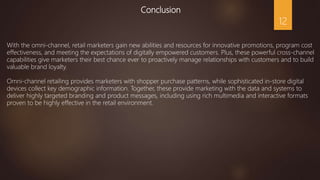Conclusion
With the omni-channel, retail marketers gain new abilities and resources for innovative promotions, program cost
effectiveness, and meeting the expectations of digitally empowered customers. Plus, these powerful cross-channel
capabilities give marketers their best chance ever to proactively manage relationships with customers and to build
valuable brand loyalty.
Omni-channel retailing provides marketers with shopper purchase patterns, while sophisticated in-store digital
devices collect key demographic information. Together, these provide marketing with the data and systems to
deliver highly targeted branding and product messages, including using rich multimedia and interactive formats
proven to be highly effective in the retail environment.
12
 