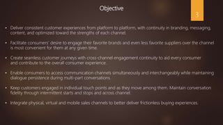 Objective
• Deliver consistent customer experiences from platform to platform, with continuity in branding, messaging,
content, and optimized toward the strengths of each channel.
• Facilitate consumers’ desire to engage their favorite brands and even less favorite suppliers over the channel
is most convenient for them at any given time.
• Create seamless customer journeys with cross-channel engagement continuity to aid every consumer
and contribute to the overall consumer experience.
• Enable consumers to access communication channels simultaneously and interchangeably while maintaining
dialogue persistence during multi-part conversations.
• Keep customers engaged in individual touch points and as they move among them. Maintain conversation
fidelity through intermittent starts and stops and across channel.
• Integrate physical, virtual and mobile sales channels to better deliver frictionless buying experiences.
3
 