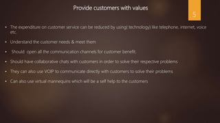 Provide customers with values
• The expenditure on customer service can be reduced by using( technology) like telephone, internet, voice
etc.
• Understand the customer needs & meet them
• Should open all the communication channels for customer benefit.
• Should have collaborative chats with customers in order to solve their respective problems
• They can also use VOIP to communicate directly with customers to solve their problems
• Can also use virtual mannequins which will be a self help to the customers
5
 