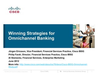 Winning Strategies for
           Omnichannel Banking

           Jörgen Ericsson, Vice President, Financial Services Practice, Cisco IBSG
           Philip Farah, Director, Financial Services Practice, Cisco IBSG
           Al Slamecka, Financial Services, Enterprise Marketing
           June 2012
           More info: http://www.cisco.com/web/about/ac79/docs/Cisco-IBSG-Omnichannel-
           Study.pdf
Cisco IBSG © 2012 Cisco and/or its affiliates. All rights reserved.   Cisco Public   Internet Business Solutions Group   1
 